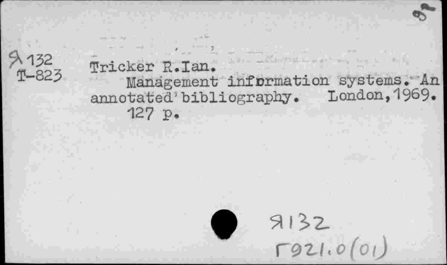 ﻿^152
T-823
Tricker R.Ian.
Management information systems.' An annotated'bibliography. London,1969» 127 p.
r9Zl.o(oi)